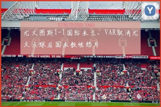 尤文图斯1-1国际米兰,VAR取消尤文点球后国米教练怒斥
