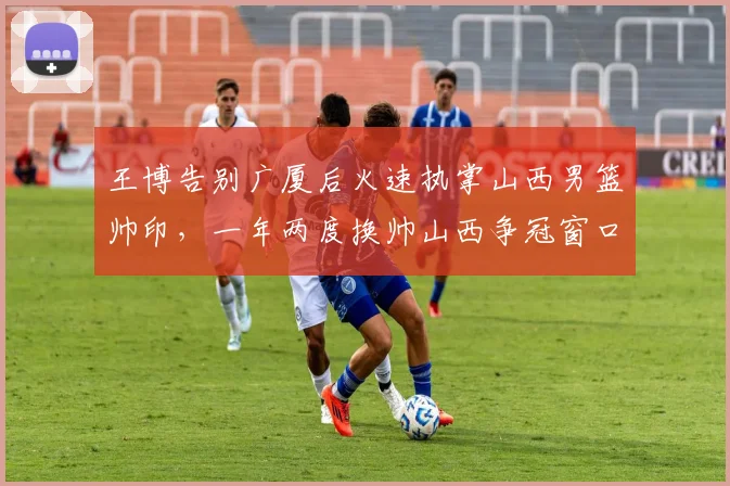 王博告别广厦后火速执掌山西男篮帅印,一年两度换帅山西争冠窗口期还剩多久?