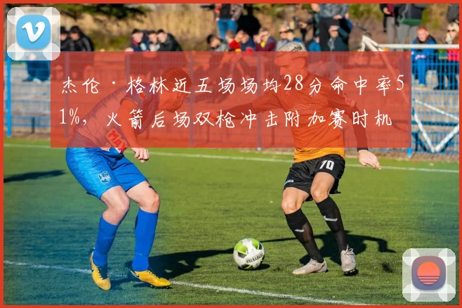 杰伦·格林近五场场均28分命中率51%,火箭后场双枪冲击附加赛时机是否成熟?